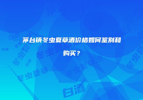 茅台镇冬虫夏草酒价格如何鉴别和购买？