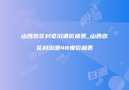 山西杏花村老汾酒价格表_山西杏花村汾酒48度价格表