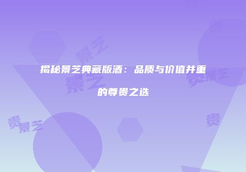 揭秘景芝典藏版酒：品质与价值并重的尊贵之选