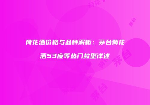荷花酒价格与品种解析：茅台荷花酒53度等热门款型详述