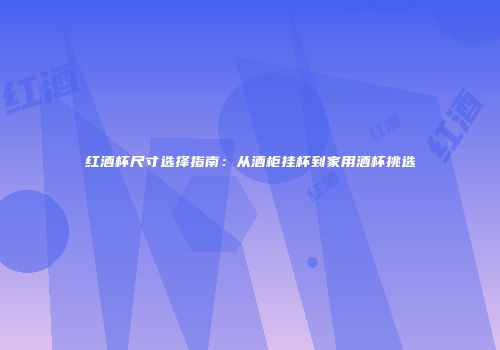 红酒杯尺寸选择指南：从酒柜挂杯到家用酒杯挑选