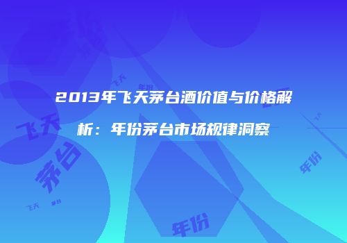 2013年飞天茅台酒价值与价格解析：年份茅台市场规律洞察