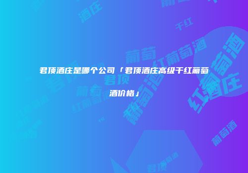 君顶酒庄是哪个公司「君顶酒庄高级干红葡萄酒价格」