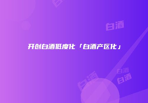 开创白酒低度化「白酒产区化」