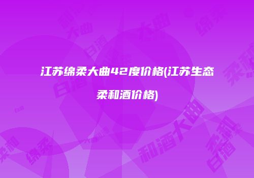 江苏绵柔大曲42度价格(江苏生态柔和酒价格)