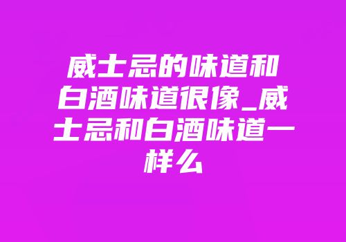 威士忌的味道和白酒味道很像_威士忌和白酒味道一样么