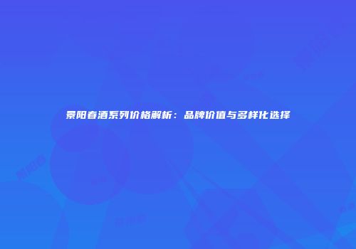 景阳春酒系列价格解析：品牌价值与多样化选择