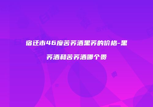 宿迁市46度苦荞酒黑荞的价格-黑荞酒和苦荞酒哪个贵
