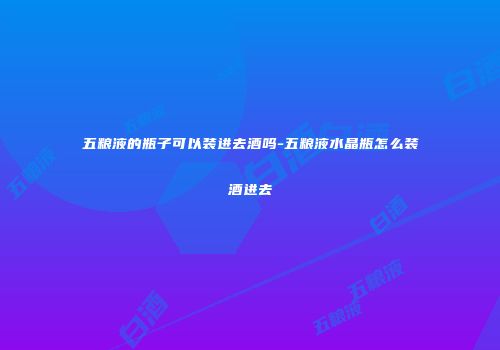 五粮液的瓶子可以装进去酒吗-五粮液水晶瓶怎么装酒进去