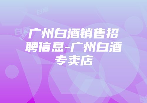 广州白酒销售招聘信息-广州白酒专卖店