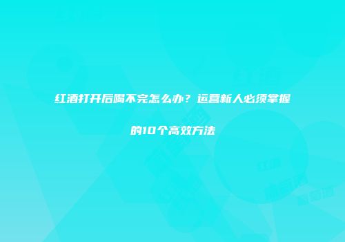 红酒打开后喝不完怎么办？运营新人必须掌握的10个高效方法