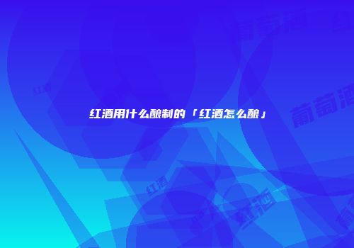 红酒用什么酿制的「红酒怎么酿」