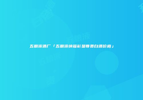 五粮液酒厂「五粮液纳福彰显尊贵白酒价格」