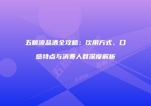 五粮液品酒全攻略：饮用方式、口感特点与消费人群深度解析