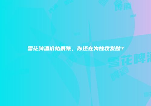 雪花啤酒价格暴跌，你还在为嫁妆发愁？