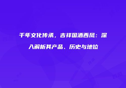 千年文化传承，吉祥国酒西凤：深入解析其产品、历史与地位
