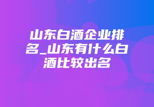 山东白酒企业排名_山东有什么白酒比较出名