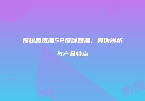 揭秘西凤酒52度御藏酒：真伪辨析与产品特点