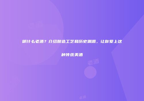 御什么老酒？介绍酿造工艺和历史渊源，让你爱上这种传统美酒