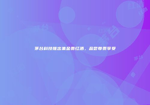 茅台科技推出集金贵红酒，品尝尊贵享受