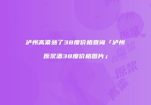 泸州高粱熟了38度价格查询「泸州原浆酒38度价格图片」