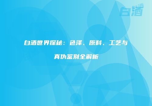 白酒世界探秘：色泽、原料、工艺与真伪鉴别全解析