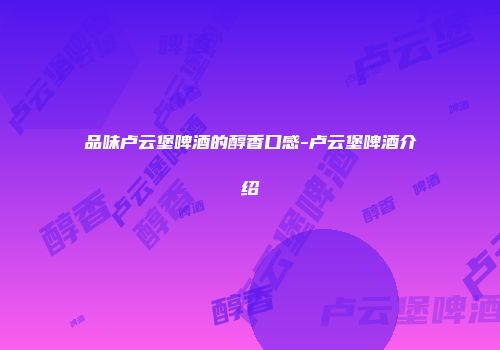 品味卢云堡啤酒的醇香口感-卢云堡啤酒介绍