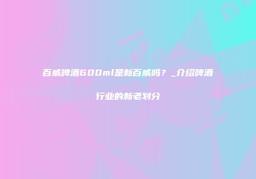 百威啤酒600ml是新百威吗？_介绍啤酒行业的新老划分