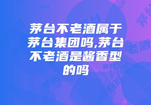 茅台不老酒属于茅台集团吗,茅台不老酒是酱香型的吗