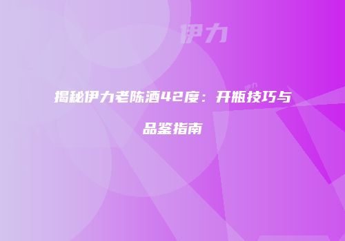 揭秘伊力老陈酒42度：开瓶技巧与品鉴指南
