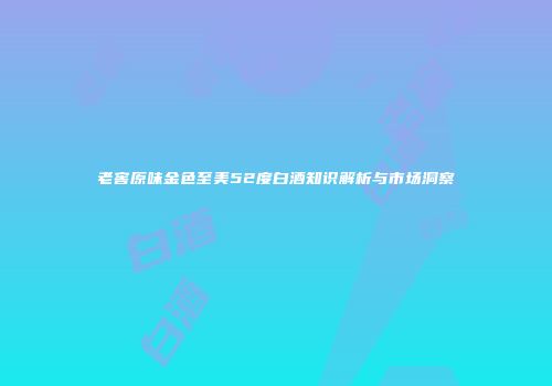 老窖原味金色至美52度白酒知识解析与市场洞察
