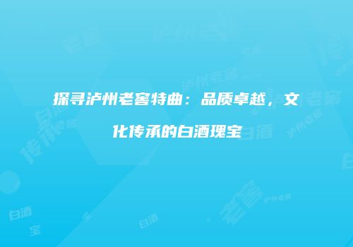 探寻泸州老窖特曲：品质卓越，文化传承的白酒瑰宝