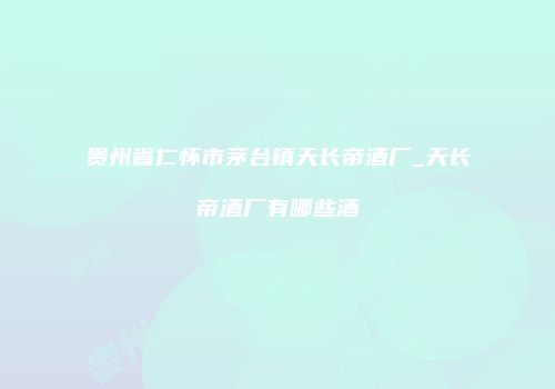 贵州省仁怀市茅台镇天长帝酒厂_天长帝酒厂有哪些酒