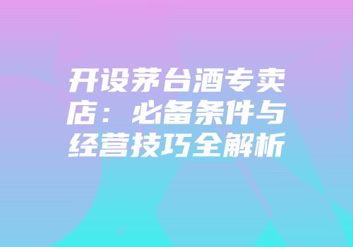开设茅台酒专卖店：必备条件与经营技巧全解析