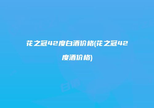花之冠42度白酒价格(花之冠42度酒价格)