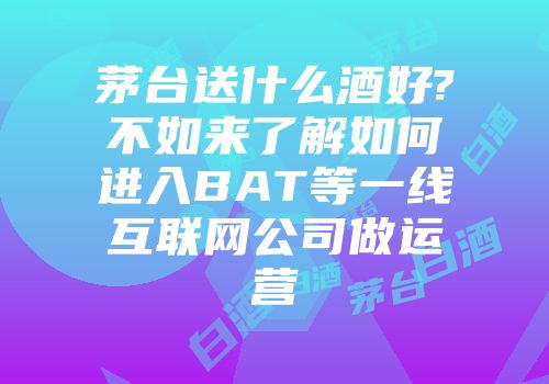 茅台送什么酒好?不如来了解如何进入BAT等一线互联网公司做运营