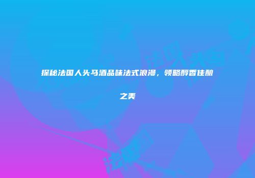 探秘法国人头马酒品味法式浪漫，领略醇香佳酿之美