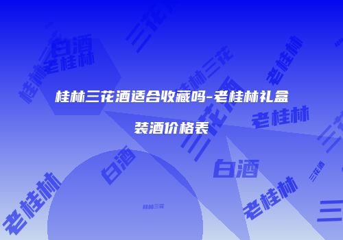 桂林三花酒适合收藏吗-老桂林礼盒装酒价格表