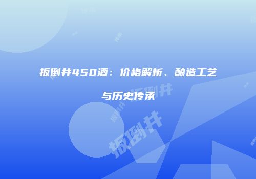 扳倒井450酒：价格解析、酿造工艺与历史传承