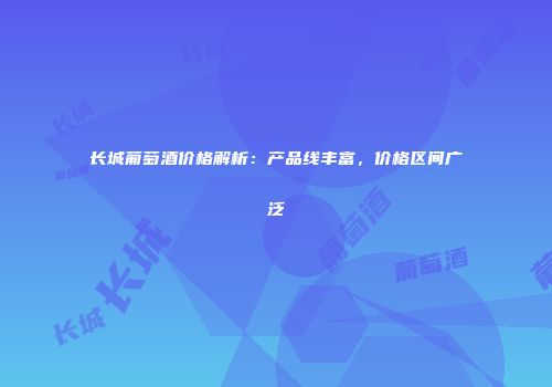 长城葡萄酒价格解析：产品线丰富，价格区间广泛