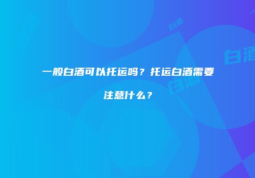一般白酒可以托运吗？托运白酒需要注意什么？