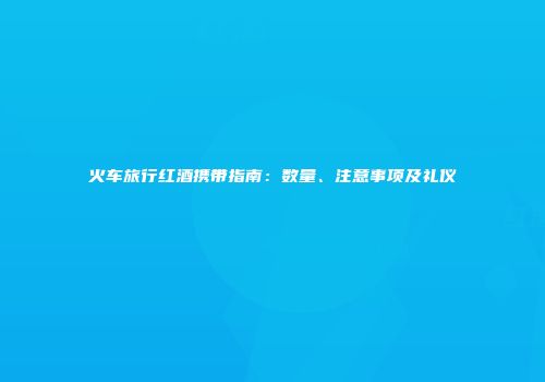 火车旅行红酒携带指南：数量、注意事项及礼仪