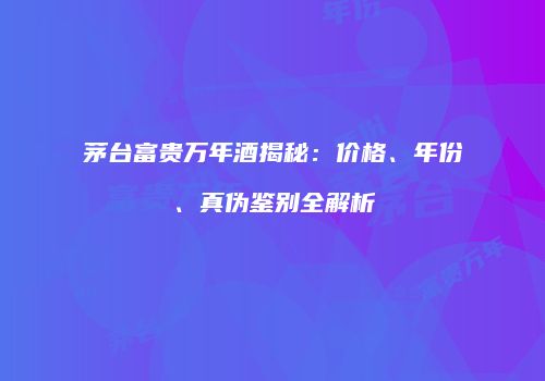 茅台富贵万年酒揭秘：价格、年份、真伪鉴别全解析