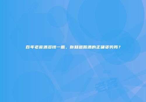 百年老窖酒多钱一瓶，你知道喝酒的正确姿势吗？