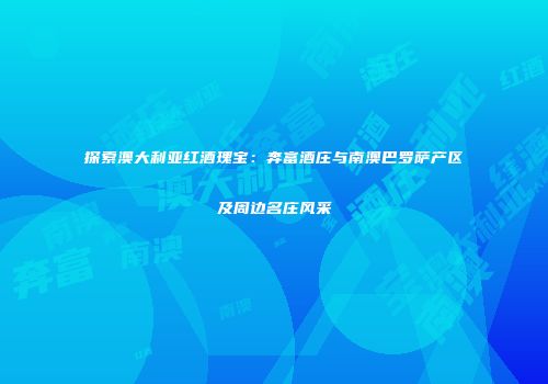 探索澳大利亚红酒瑰宝：奔富酒庄与南澳巴罗萨产区及周边名庄风采