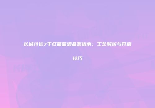 长城特选7干红葡萄酒品鉴指南：工艺解析与开启技巧