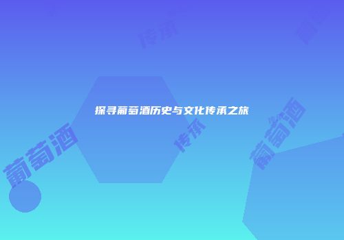 探寻葡萄酒历史与文化传承之旅