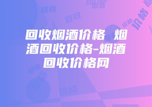回收烟酒价格 烟酒回收价格-烟酒回收价格网