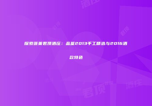 探索蓬莱君顶酒庄：品鉴2013手工精选与2016酒款特色
