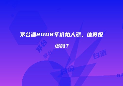 茅台酒2008年价格大涨，值得投资吗？